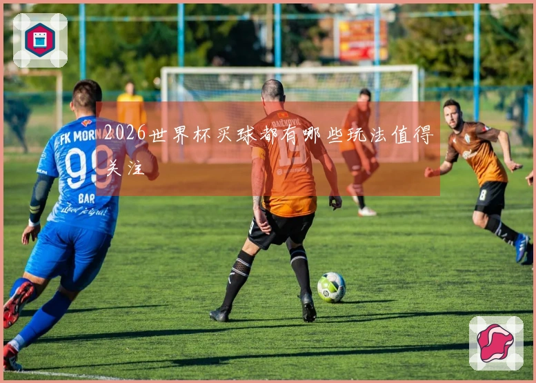 2026世界杯买球都有哪些玩法值得关注