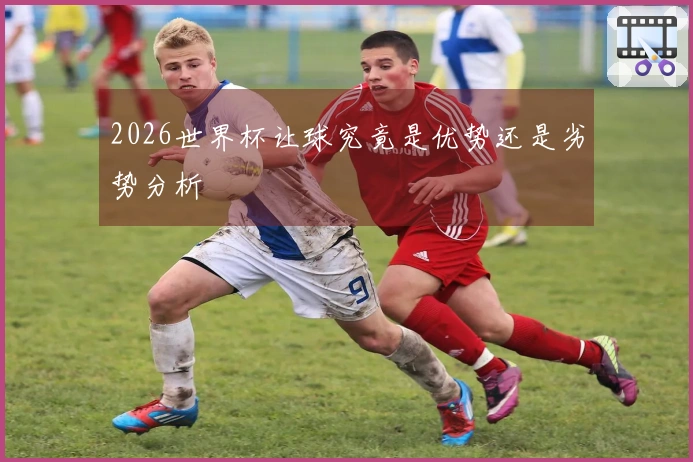 2026世界杯让球究竟是优势还是劣势分析
