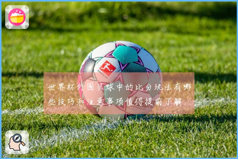 世界杯外围买球中的比分玩法有哪些技巧和注意事项值得提前了解