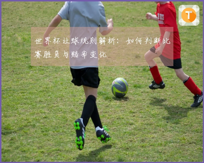世界杯让球规则解析：如何判断比赛胜负与赔率变化