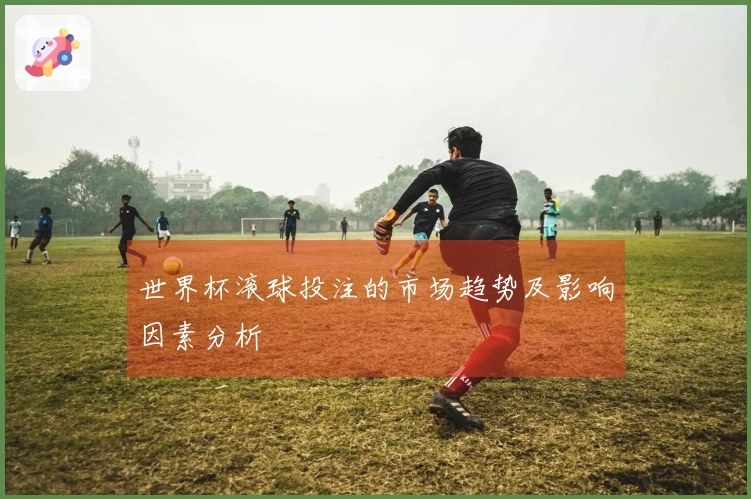 世界杯滚球投注的市场趋势及影响因素分析