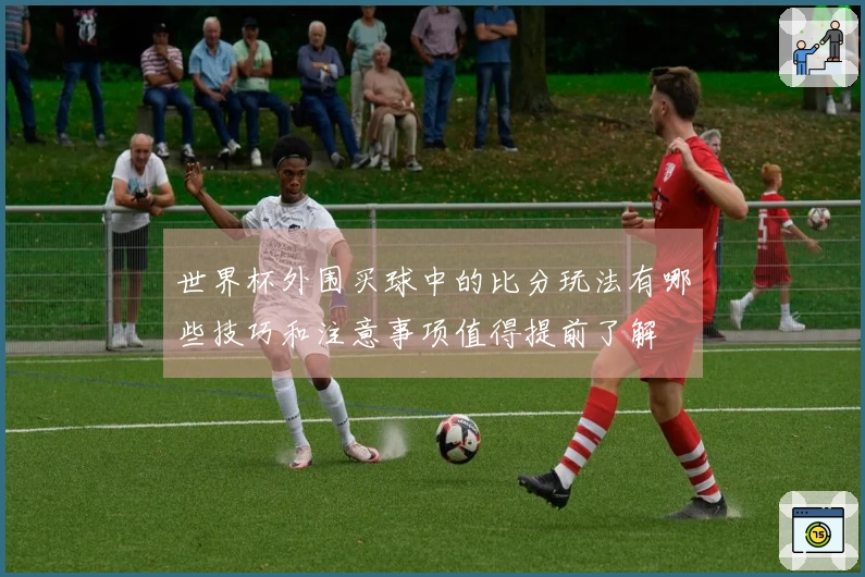 世界杯外围买球中的比分玩法有哪些技巧和注意事项值得提前了解