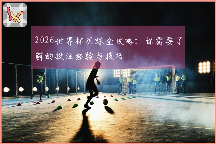 2026世界杯买球全攻略：你需要了解的投注经验与技巧