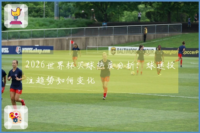 2026世界杯买球热度分析：球迷投注趋势如何变化